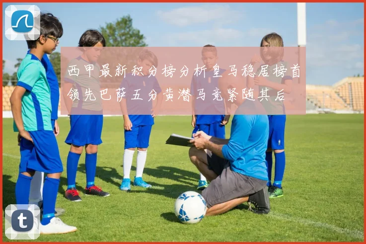 西甲最新积分榜分析皇马稳居榜首领先巴萨五分黄潜马竞紧随其后