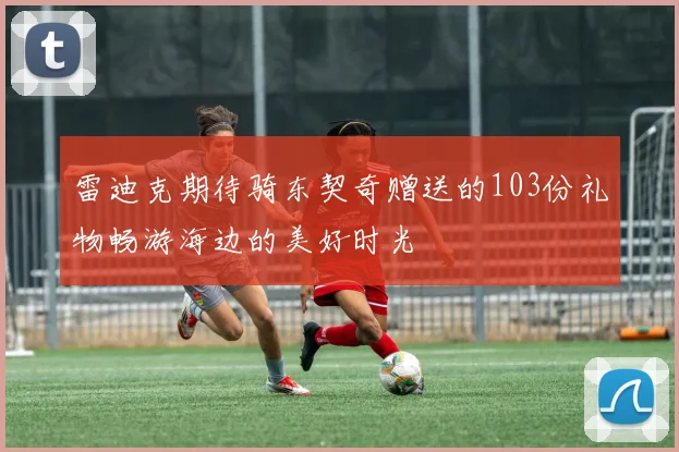 雷迪克期待骑东契奇赠送的103份礼物畅游海边的美好时光