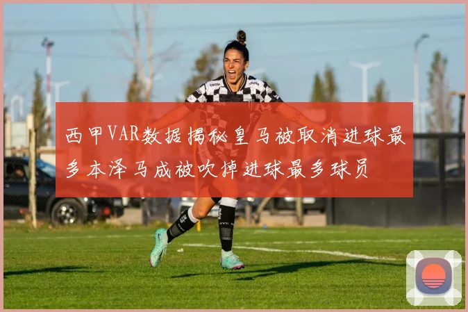 西甲VAR数据揭秘皇马被取消进球最多本泽马成被吹掉进球最多球员