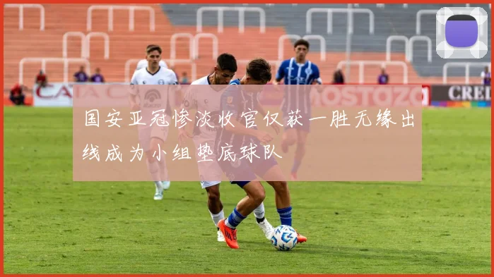 国安亚冠惨淡收官仅获一胜无缘出线成为小组垫底球队