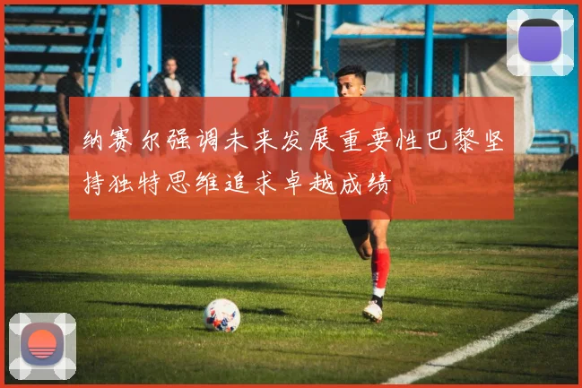 纳赛尔强调未来发展重要性巴黎坚持独特思维追求卓越成绩