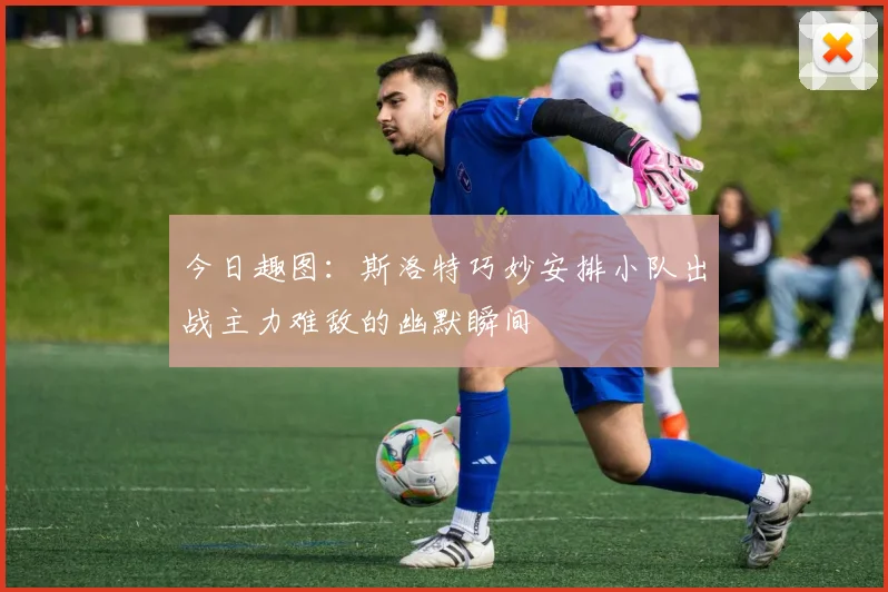 今日趣图：斯洛特巧妙安排小队出战主力难敌的幽默瞬间
