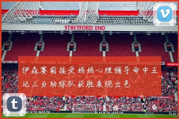 伊森赛前接受妈妈心理辅导命中五记三分助球队获胜表现出色