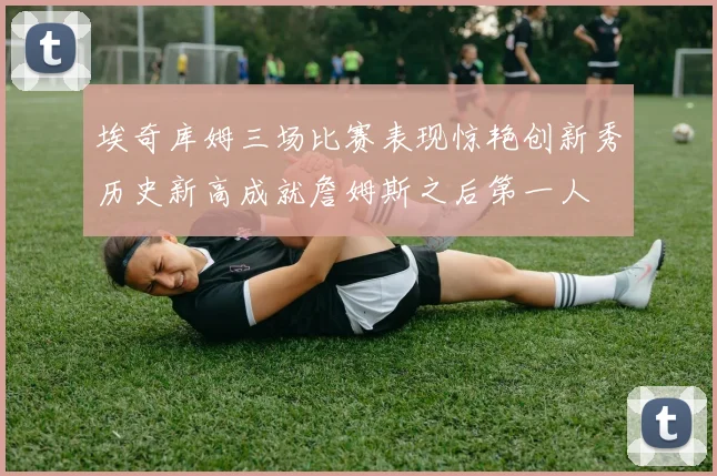 埃奇库姆三场比赛表现惊艳创新秀历史新高成就詹姆斯之后第一人