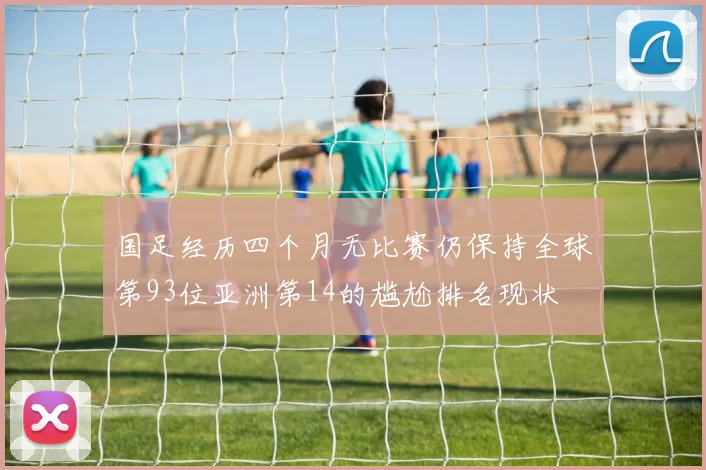 国足经历四个月无比赛仍保持全球第93位亚洲第14的尴尬排名现状
