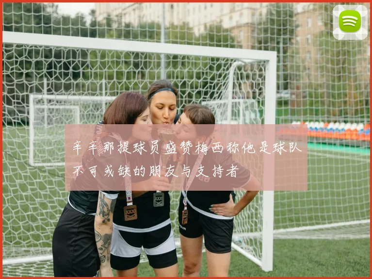 辛辛那提球员盛赞梅西称他是球队不可或缺的朋友与支持者