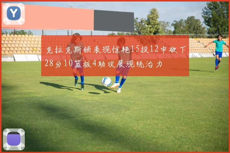 克拉克斯顿表现惊艳15投12中砍下28分10篮板4助攻展现统治力