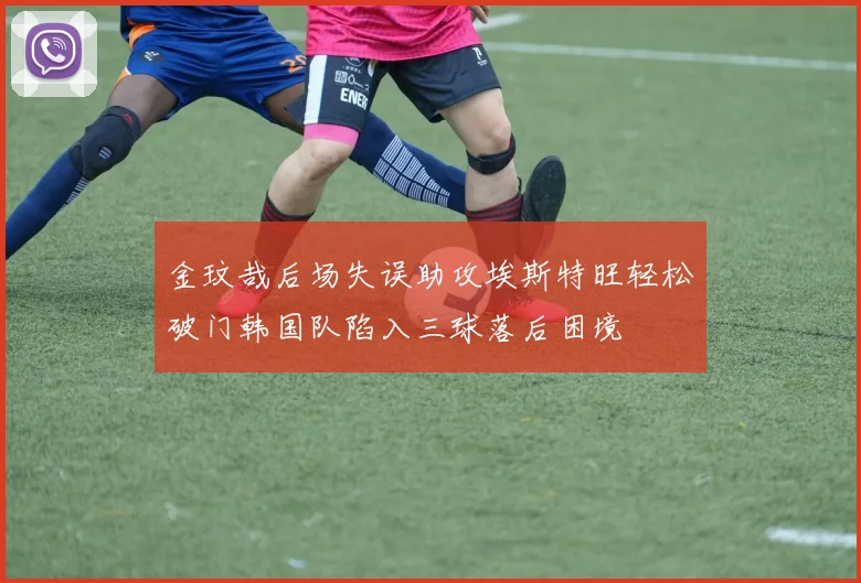 金玟哉后场失误助攻埃斯特旺轻松破门韩国队陷入三球落后困境