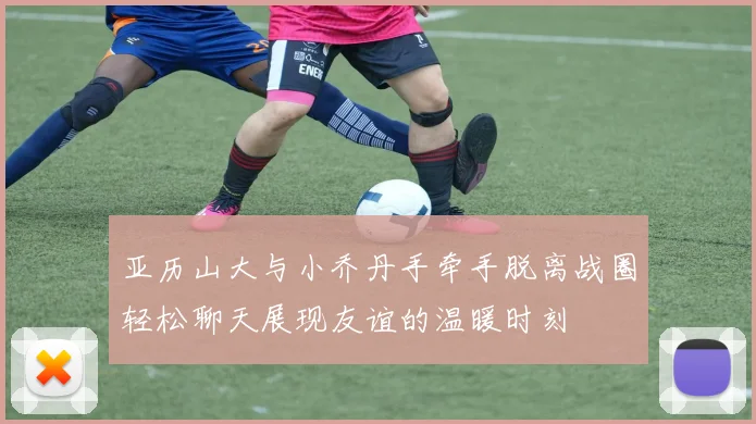 亚历山大与小乔丹手牵手脱离战圈轻松聊天展现友谊的温暖时刻