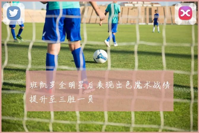 班凯罗全明星后表现出色魔术战绩提升至三胜一负