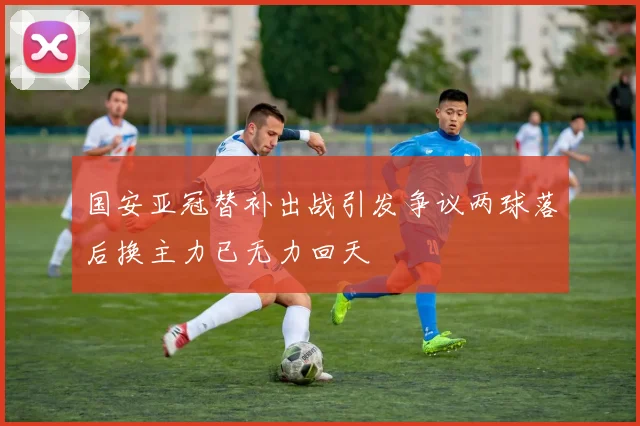 国安亚冠替补出战引发争议两球落后换主力已无力回天
