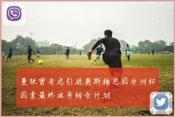 曼联曾考虑引进奥斯梅恩因非洲杯因素最终放弃转会计划